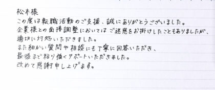 松本様　この度は転職活動のご支援、誠にありがとうございました。企業様との面接調整においてはご迷惑をお掛けしたこともありましたが、適切に対処いただきました。また細かい質問や相談にも丁寧に回答いただき、最後まで粘り強くサポートいただきました。改めて感謝申し上げます。