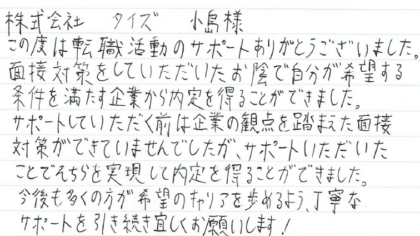 株式会社 タイズ 小島様　この度は転職活動のサポートありがとうございました。面接対策をしていただいたお陰で自分が希望する条件を満たす企業から内定を得ることができました。サポートしていただく前は企業の観点を踏まえた面接対策ができていませんでしたが、サポートいただいたことでそちらを実現して内定を得ることができました。 今後も多くの方が希望のキャリアを歩めるよう、丁寧なサポートを引き続き宜しくお願いします！