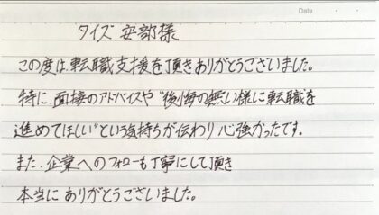  タイズ 安部様　この度は、転職支援を頂きありがとうございました。特に、面接のアドバイスや"後悔の無い様に転職を進めてほしい"という気持ちが伝わり心強かったです。また、企業へのフォローも丁寧にして頂き本当にありがとうございました。