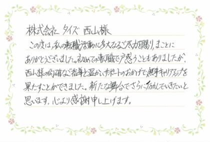  株式会社タイズ西山様　この度は、私の転職活動に多大なるご尽力を賜り、まことにありがとうございました。初めての転職で戸惑うこともありましたが、西山様の的確なご指導と温かいサポートのおかげで無事キャリアアップを果たすことができました。新たな舞台でさらに励んでいきたいと思います。心より感謝申し上げます。