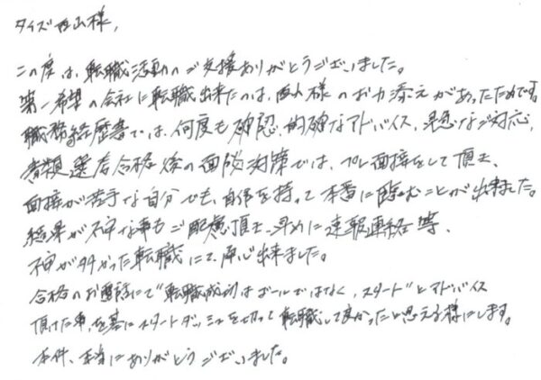 タイズ 西山様　この度は、転職活動のご支援ありがとうございました。第一希望の会社に転職出来たのは、西山様のお力添えがあったためです。職務経歴書では、何度も確認、的確なアドバイス、早急なご対応、書類選考合格後の面談対策では、プレ面接をして頂き、面接が苦手な自分でも、自信を持って本番に臨むことが出来ました。結果が不安な事もご配慮頂き、早めに速報連絡等、不安が多かった転職にて、安心出来ました。合格のお電話にて“転職成功はゴールではなく、スタート”とアドバイス頂けた事を基にスタートダッシュを切って転職して良かったと思える様にします。本件、本当にありがとうございました。