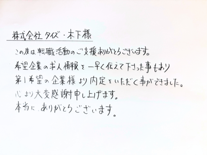 株式会社タイズ 木下様　この度は転職活動のご支援ありがとうございます。希望企業の求人情報を一早く伝えて下さった事もあり第1希望の企業様より内定をいただく事ができました。心より大変感謝申し上げます。本当に、ありがとうございます。