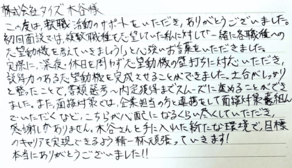 株式会社タイズ 木谷様　この度は、転職活動のサポートをいただき、ありがとうございました。初回面談では、複数職種を志望していた私に対して「一緒に各職種への志望動機を考えていきましょう！」と心強いお言葉をいただきました。実際に、深夜・休日を問わず志望動機の壁打ちに対応いただき、説得力のある志望動機を完成させることができました。土台がしっかりと整ったことで、書類選考～内定獲得までスムーズに進めることができました。また、面接対策では、企業担当の方と連携をして面接対策を組んでいただくなど、こちらが心配になるくらい尽くしていただき、感謝しかありません。木谷さんと手に入れた新たな環境で、目標のキャリアを実現できるよう精一杯頑張っていきます！本当にありがとうございました！！