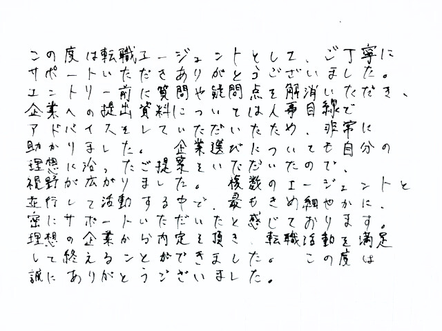 この度は転職エージェントとして、ご丁寧にサポートいただきありがとうございました。エントリー前に質問や疑問点を解消いただき、企業への提出資料については人事目線でアドバイスをしていただいたため、非常に助かりました。企業選びについても自分の理想に沿ったご提案をいただいたので、視野が広がりました。複数のエージェントと並行して活動する中で、最もきめ細やかに、密にサポートいただいたと感じております。理想の企業から内定を頂き、転職活動を満足して終えることができました。この度は誠にありがとうございました。