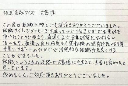 株式会社タイズ 大島様　この度は転職に際しご支援頂きありがとうございました。転職サイトでメッセージを送ってから1分足らずでお電話を頂いたことから始まり、夜遅くまで企業研究にお付合い頂いたり、面接の度に何度も志望動機の添削を頂いたり等、手厚いサポートのおかげで理想的な転職先を見つけることができました。 転職という人生の岐路で大島様に出会えて、本当に良かったと思っています。改めまして、ご対応頂きありがとうございました。