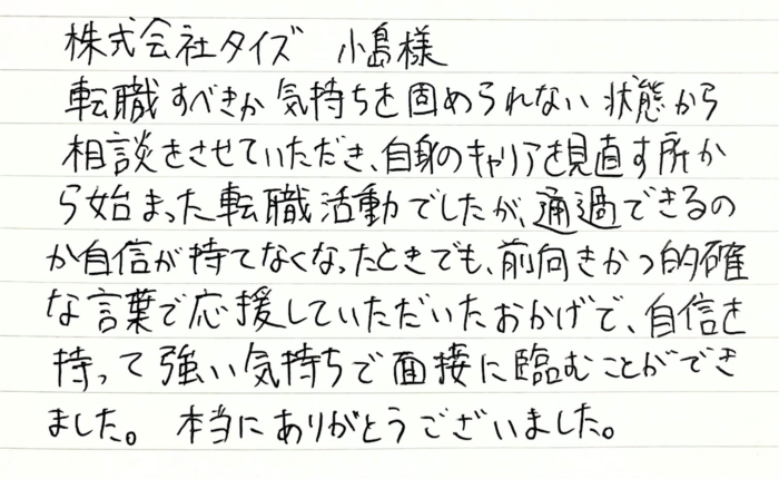 株式会社タイズ 小島様　転職すべきか気持ちを固められない状態から相談をさせていただき、自身のキャリアを見直す所から始まった転職活動でしたが、通過できるのか自信が持てなくなったときでも、前向きかつ的確な言葉で応援していただいたおかげで、自信を持って強い気持ちで面接に臨むことができました。本当にありがとうございました。