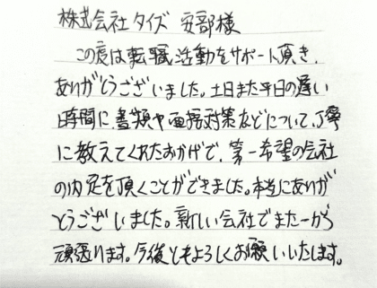 株式会社タイズ 安部様　この度は転職活動をサポート頂き、ありがとうございました。土日また平日の遅い時間に、書類や面接対策などについて、丁寧に教えてくれたおかげで、第一希望の会社の内定を頂くことができました。本当にありがとうございました。新しい会社でまた一から頑張ります。今後ともよろしくお願いいたします。