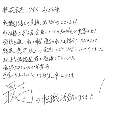 株式会社タイズ秋田様　転職活動の支援ありがとうございました。秋田様は求人先企業についての知識が豊富であり、面談を通し私の希望通りの求人を紹介いただきました。結果、想定以上の会社と巡り合うことができました。また、職務経歴書や面接のアドバイス、面接スケジュールの調整等、手厚いサポートに心より御礼申し上げます。最高の転職活動となりました。