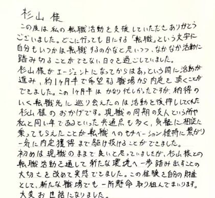 杉山樣　この度は私の転職活動を支援していただきありがとうございました。どこに行っても目にする「転職」という文字に自分もいつかは転職するのかなと思いつつ、なかなか活動に踏み切ることができない日々を過ごしていました。杉山様がエージェントになってからはあっという間に活動が進み、約1ヶ月半で希望する職場から内定を頂くことができました。この1ヶ月半はかなり忙しかったですが、納得のいく転職先に巡り会えたのは活動を後押ししてくれた杉山様のおかげです。現職の同期の友人という所や私と同い年であるといった共通点も多く、気軽に相談に乗ってもらえたことが転職へのモチベーション維持に繋がり、一気に内定獲得まで駆け抜けることができました。初めは現職のままで良いと思っていましたが、杉山様との転職活動を通して新たな環境へ一歩踏み出すことの大切さを改めて実感できました。この経験を自分の財産として、新たな職場でも一所懸命取り組んでまいります。大変お世話になりました。