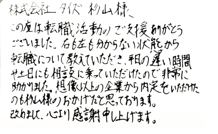 株式会社タイズ 杉山様　この度は転職活動のご支援ありがとうございました。右も左も分からない状態から転職について教えていただき、平日の遅い時間や土日にも相談に乗っていただけたので非常に助かりました。想像以上の企業から内定をいただけたのも杉山様のおかげだと思っております。改めまして、心より感謝申し上げます。