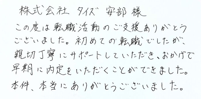 株式会社タイズ 安部様　この度は転職活動のご支援ありがとうございました。初めての転職でしたが、親切丁寧にサポートしていただき、おかげで早期に内定をいただくことができました。本件、本当にありがとうございました。