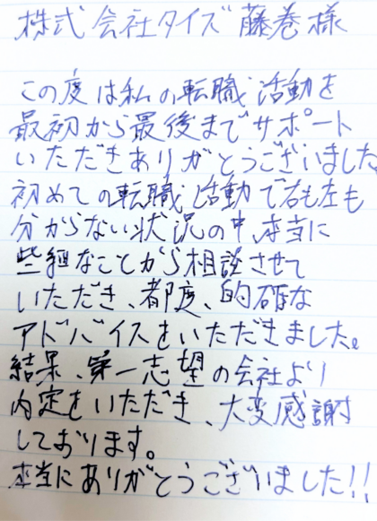 株式会社タイズ 藤巻様　この度は私の転職活動を最初から最後までサポートいただきありがとうございました。初めての転職活動で右も左も分からない状況の中、本当に些細なことから相談させていただき、都度、的確なアドバイスをいただきました。結果、第一志望の会社より内定をいただき、大変感謝しております。本当にありがとうございました！！