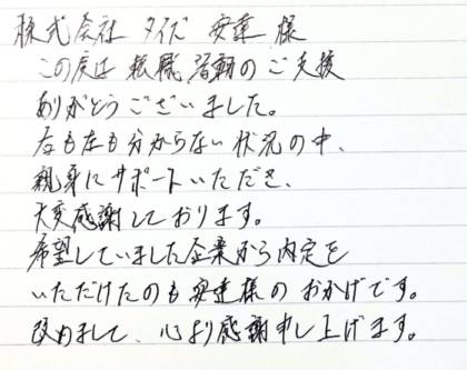 株式会社タイズ 安達様　この度は転職活動のご支援ありがとうございました。右も左も分からない状況の中、親身にサポートいただき、大変感謝しております。希望していました企業から内定をいただけたのも安達様のおかげです。改めまして、心より感謝申し上げます。